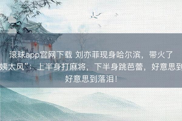 滚球app官网下载 刘亦菲现身哈尔滨，带火了“东北姨太风”：上半身打麻将，下半身跳芭蕾，好意思到落泪！