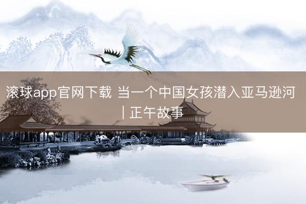 滚球app官网下载 当一个中国女孩潜入亚马逊河 | 正午故事
