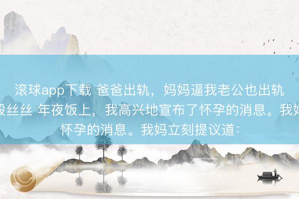滚球app下载 爸爸出轨，妈妈逼我老公也出轨 许亦枫周澄段丝丝 年夜饭上，我高兴地宣布了怀孕的消息。我妈立刻提议道：