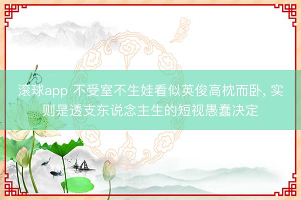 滚球app 不受室不生娃看似英俊高枕而卧, 实则是透支东说念主生的短视愚蠢决定