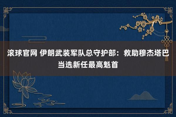 滚球官网 伊朗武装军队总守护部：救助穆杰塔巴当选新任最高魁首