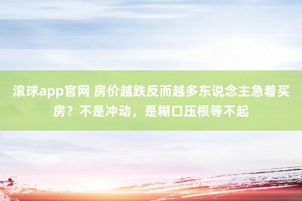 滚球app官网 房价越跌反而越多东说念主急着买房？不是冲动，是糊口压根等不起