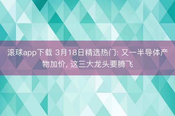 滚球app下载 3月18日精选热门: 又一半导体产物加价， 这三大龙头要腾飞