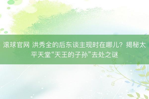 滚球官网 洪秀全的后东谈主现时在哪儿？揭秘太平天堂“天王的子孙”去处之谜