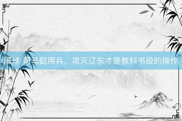 滚球 司马懿用兵，攻灭辽东才是教科书级的操作