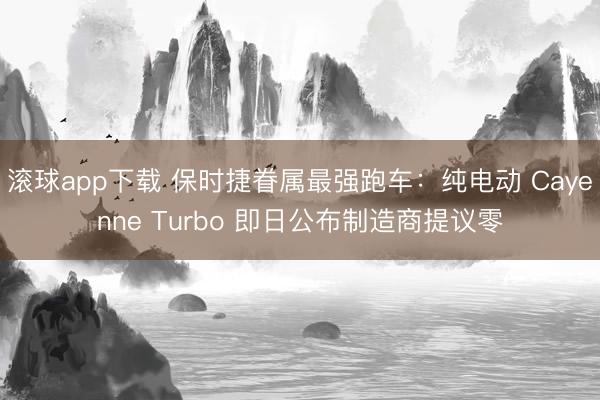 滚球app下载 保时捷眷属最强跑车：纯电动 Cayenne Turbo 即日公布制造商提议零