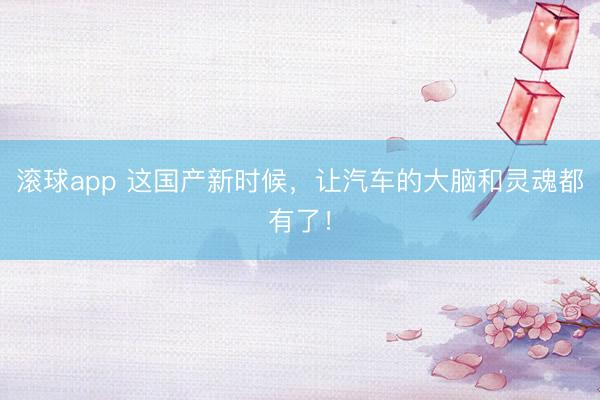 滚球app 这国产新时候，让汽车的大脑和灵魂都有了！
