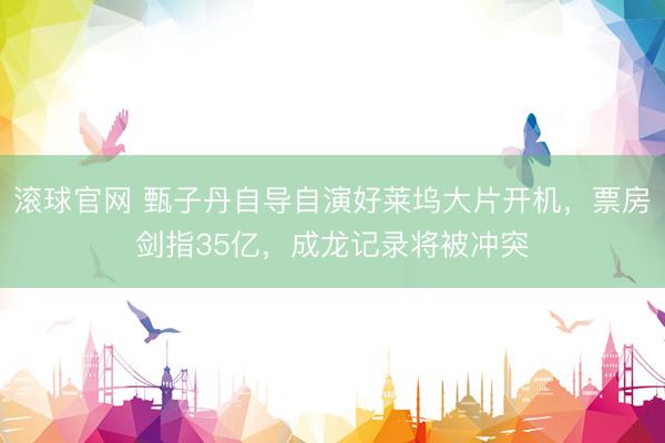 滚球官网 甄子丹自导自演好莱坞大片开机，票房剑指35亿，成龙记录将被冲突