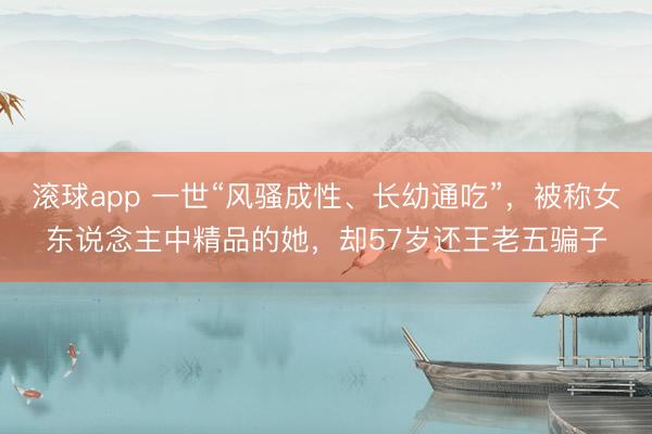 滚球app 一世“风骚成性、长幼通吃”，被称女东说念主中精品的她，却57岁还王老五骗子