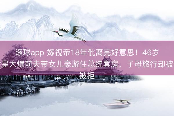 滚球app 嫁视帝18年仳离完好意思！46岁女星大爆前夫带女儿豪游住总统套房，子母旅行却被拒