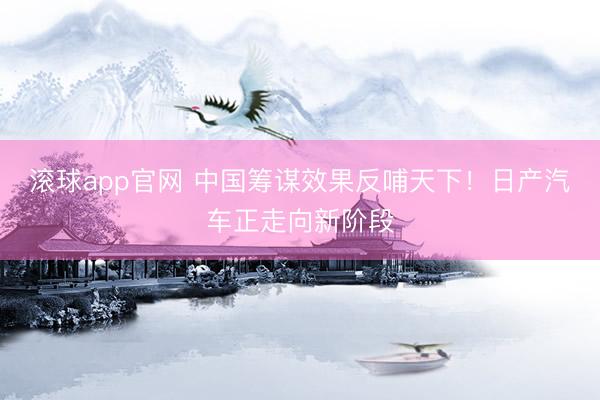 滚球app官网 中国筹谋效果反哺天下！日产汽车正走向新阶段