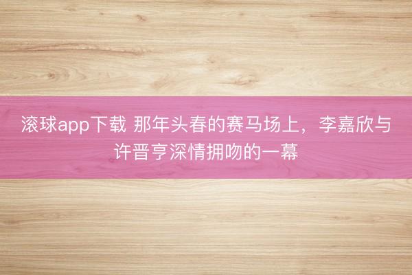滚球app下载 那年头春的赛马场上，李嘉欣与许晋亨深情拥吻的一幕