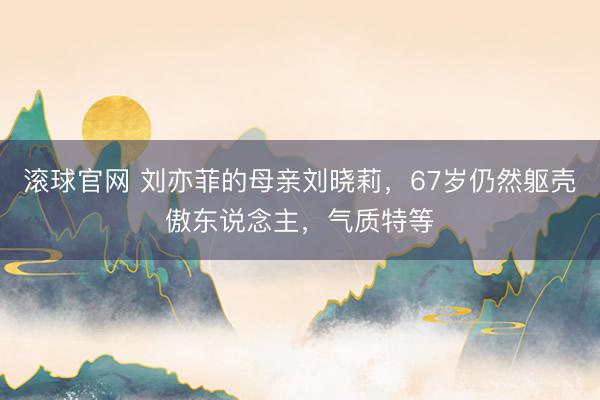 滚球官网 刘亦菲的母亲刘晓莉，67岁仍然躯壳傲东说念主，气质特等